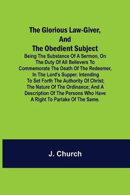 Book cover for The Glorious Law-Giver, and the Obedient Subject; Being the Substance of a Sermon, on the Duty of All Believers to Commemorate the Death of the Redeemer, in the Lord's Supper. Intending to Set Forth the Authority of Christ; the Nature of the Ordinance; and a D