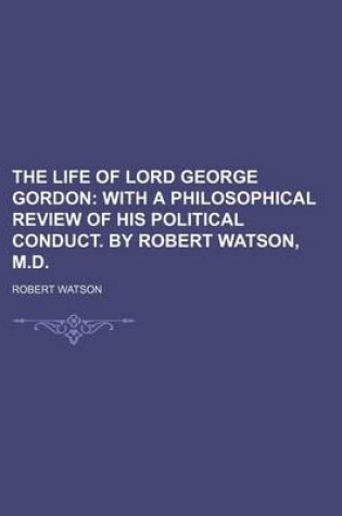 Cover of The Life of Lord George Gordon; With a Philosophical Review of His Political Conduct. by Robert Watson, M.D.