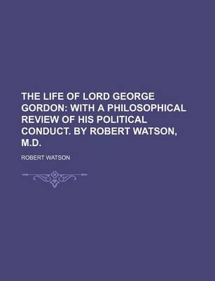 Book cover for The Life of Lord George Gordon; With a Philosophical Review of His Political Conduct. by Robert Watson, M.D.