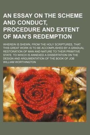 Cover of An Essay on the Scheme and Conduct, Procedure and Extent of Man's Redemption; Wherein Is Shewn, from the Holy Scriptures, That This Great Work Is to Be Accomplished by a Gradual Restoration of Man and Nature to Their Primitive State. to Which Is Annexed a