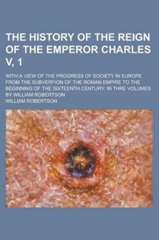 Cover of The History of the Reign of the Emperor Charles V, 1; With a View of the Progress of Society in Europe from the Subverfion of the Roman Empire to the Beginning of the Sixteenth Century