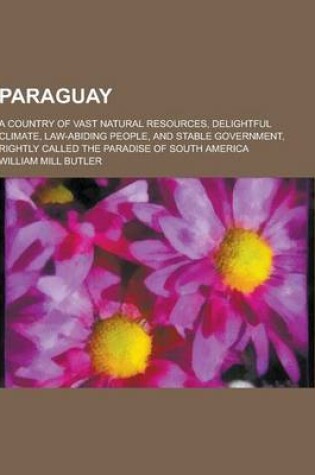 Cover of Paraguay; A Country of Vast Natural Resources, Delightful Climate, Law-Abiding People, and Stable Government, Rightly Called the Paradise of South AME