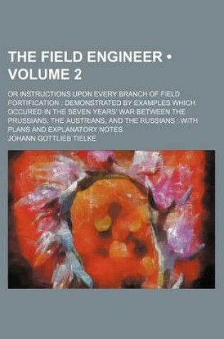 Cover of The Field Engineer (Volume 2); Or Instructions Upon Every Branch of Field Fortification Demonstrated by Examples Which Occured in the Seven Years' War Between the Prussians, the Austrians, and the Russians with Plans and Explanatory Notes