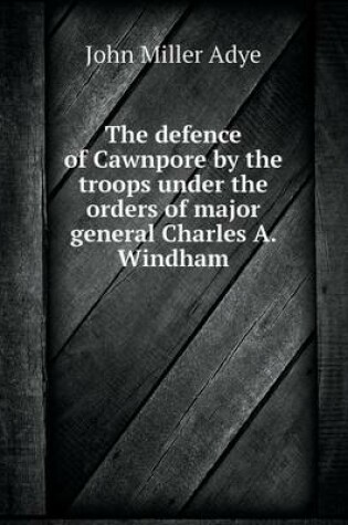 Cover of The defence of Cawnpore by the troops under the orders of major general Charles A. Windham