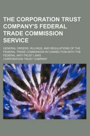 Cover of The Corporation Trust Company's Federal Trade Commission Service; General Orders, Rulings, and Regulations of the Federal Trade Commission in Connection with the Federal Anti-Trust Laws