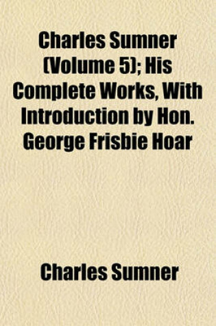 Cover of Charles Sumner (Volume 5); His Complete Works, with Introduction by Hon. George Frisbie Hoar