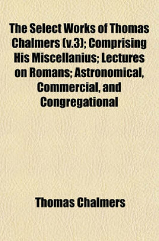 Cover of The Select Works of Thomas Chalmers (V.3); Comprising His Miscellanius; Lectures on Romans; Astronomical, Commercial, and Congregational