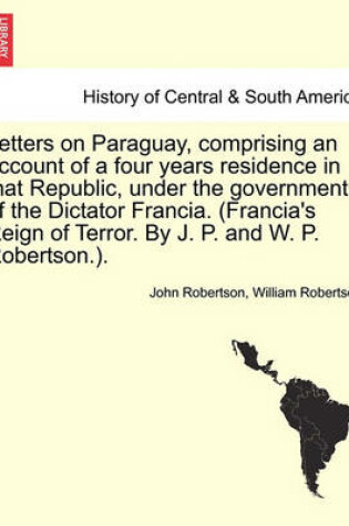 Cover of Letters on Paraguay, Comprising an Account of a Four Years Residence in That Republic, Under the Government of the Dictator Francia. (Francia's Reign of Terror. by J. P. and W. P. Robertson.).