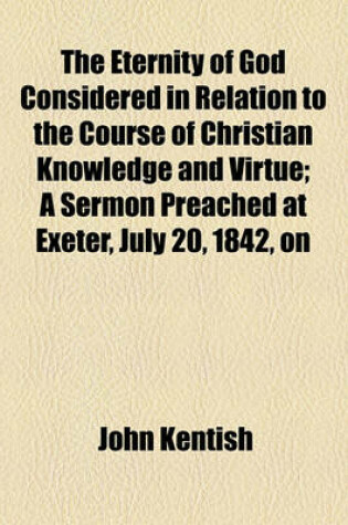 Cover of The Eternity of God Considered in Relation to the Course of Christian Knowledge and Virtue; A Sermon Preached at Exeter, July 20, 1842, on