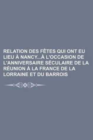 Cover of Relation Des Fetes Qui Ont Eu Lieu a Nancya L'Occasion de L'Anniversaire Seculaire de La Reunion a la France de La Lorraine Et Du Barrois