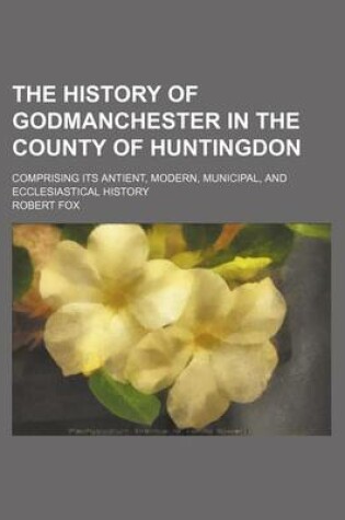 Cover of The History of Godmanchester in the County of Huntingdon; Comprising Its Antient, Modern, Municipal, and Ecclesiastical History