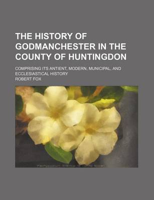 Book cover for The History of Godmanchester in the County of Huntingdon; Comprising Its Antient, Modern, Municipal, and Ecclesiastical History