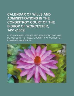 Book cover for Calendar of Wills and Administrations in the Consistroy Court of the Bishop of Worcester, 1451-[1652]; Also Marriage Licenses and Sequestrations Now Deposited in the Probate Registry at Worcester