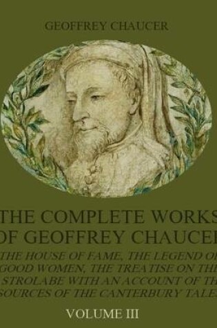Cover of The Complete Works of Geoffrey Chaucer : The House of Fame, The Legend of Good Women, The Treatise on the Astrolabe with an Account on the Sources of the Canterbury Tales, Volume III (Illustrated)