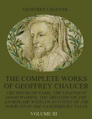 Book cover for The Complete Works of Geoffrey Chaucer : The House of Fame, The Legend of Good Women, The Treatise on the Astrolabe with an Account on the Sources of the Canterbury Tales, Volume III (Illustrated)