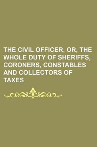 Cover of The Civil Officer, Or, the Whole Duty of Sheriffs, Coroners, Constables and Collectors of Taxes