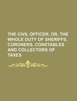 Book cover for The Civil Officer, Or, the Whole Duty of Sheriffs, Coroners, Constables and Collectors of Taxes