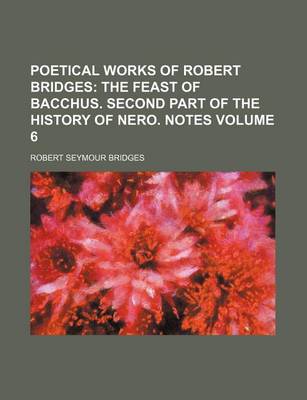 Book cover for Poetical Works of Robert Bridges Volume 6; The Feast of Bacchus. Second Part of the History of Nero. Notes