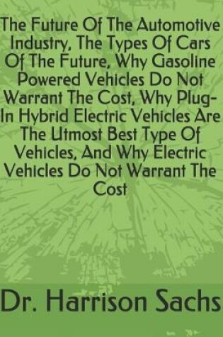 Cover of The Future Of The Automotive Industry, The Types Of Cars Of The Future, Why Gasoline Powered Vehicles Do Not Warrant The Cost, Why Plug-In Hybrid Electric Vehicles Are The Utmost Best Type Of Vehicles, And Why Electric Vehicles Do Not Warrant The Cost