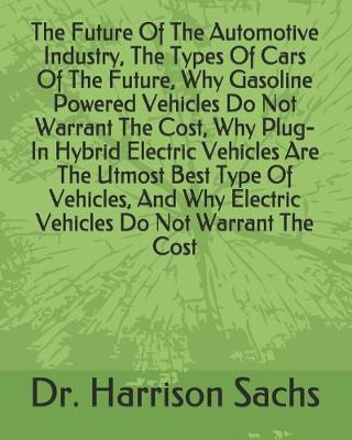 Book cover for The Future Of The Automotive Industry, The Types Of Cars Of The Future, Why Gasoline Powered Vehicles Do Not Warrant The Cost, Why Plug-In Hybrid Electric Vehicles Are The Utmost Best Type Of Vehicles, And Why Electric Vehicles Do Not Warrant The Cost