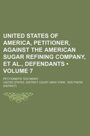 Cover of United States of America, Petitioner, Against the American Sugar Refining Company, et al., Defendants (Volume 7); Petitioner's Testimony