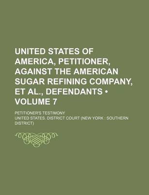 Book cover for United States of America, Petitioner, Against the American Sugar Refining Company, et al., Defendants (Volume 7); Petitioner's Testimony