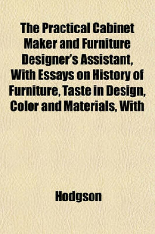 Cover of The Practical Cabinet Maker and Furniture Designer's Assistant, with Essays on History of Furniture, Taste in Design, Color and Materials, with