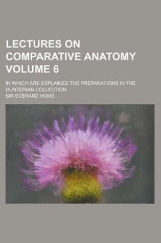 Cover of Lectures on Comparative Anatomy; In Which Are Explained the Preparations in the Hunterian Collection Volume 6