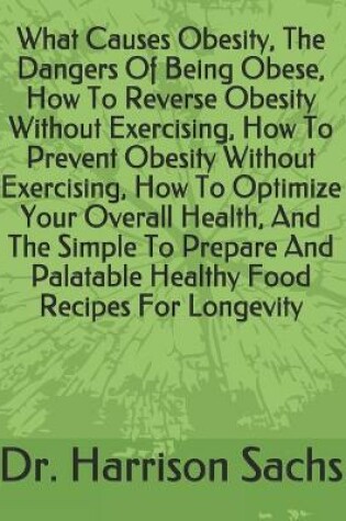 Cover of What Causes Obesity, The Dangers Of Being Obese, How To Reverse Obesity Without Exercising, How To Prevent Obesity Without Exercising, How To Optimize Your Overall Health, And The Simple To Prepare And Palatable Healthy Food Recipes For Longevity