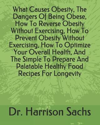 Book cover for What Causes Obesity, The Dangers Of Being Obese, How To Reverse Obesity Without Exercising, How To Prevent Obesity Without Exercising, How To Optimize Your Overall Health, And The Simple To Prepare And Palatable Healthy Food Recipes For Longevity
