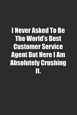 Book cover for I Never Asked To Be The World's Best Customer Service Agent But Here I Am Absolutely Crushing It.