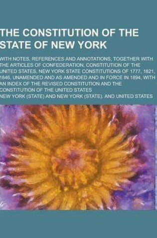 Cover of The Constitution of the State of New York; With Notes, References and Annotations, Together with the Articles of Confederation, Constitution of the Un