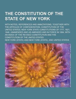 Book cover for The Constitution of the State of New York; With Notes, References and Annotations, Together with the Articles of Confederation, Constitution of the Un