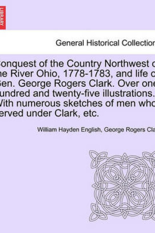 Cover of Conquest of the Country Northwest of the River Ohio, 1778-1783, and Life of Gen. George Rogers Clark. Over One Hundred and Twenty-Five Illustrations. with Numerous Sketches of Men Who Served Under Clark, Etc. Volume I