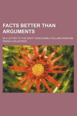 Cover of Facts Better Than Arguments; In a Letter to the Right Honourable William Windham. from a Volunteer