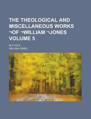 Book cover for The Theological and Miscellaneous Works -Of -William -Jones; In 6 Vols Volume 5
