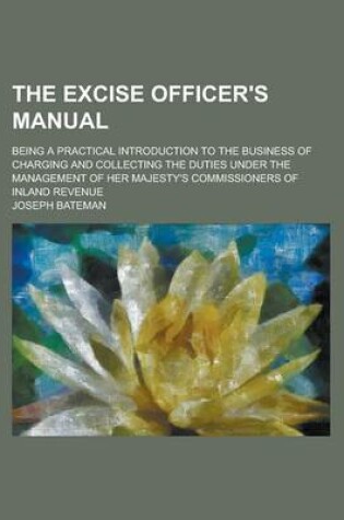 Cover of The Excise Officer's Manual; Being a Practical Introduction to the Business of Charging and Collecting the Duties Under the Management of Her Majesty'