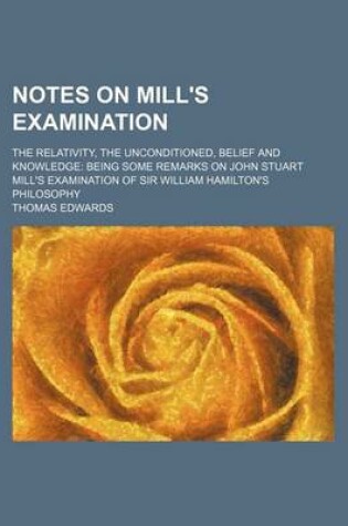 Cover of Notes on Mill's Examination; The Relativity, the Unconditioned, Belief and Knowledge Being Some Remarks on John Stuart Mill's Examination of Sir William Hamilton's Philosophy