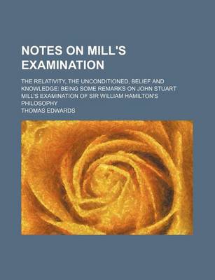 Book cover for Notes on Mill's Examination; The Relativity, the Unconditioned, Belief and Knowledge Being Some Remarks on John Stuart Mill's Examination of Sir William Hamilton's Philosophy