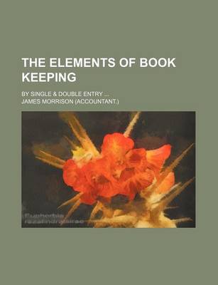 Book cover for The Elements of Book Keeping; By Single & Double Entry ...