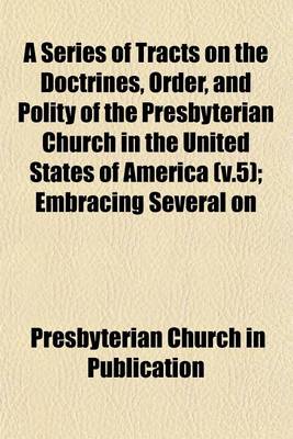 Book cover for A Series of Tracts on the Doctrines, Order, and Polity of the Presbyterian Church in the United States of America (V.5); Embracing Several on