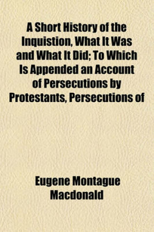 Cover of A Short History of the Inquistion, What It Was and What It Did; To Which Is Appended an Account of Persecutions by Protestants, Persecutions of