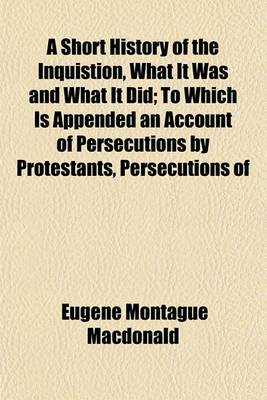 Book cover for A Short History of the Inquistion, What It Was and What It Did; To Which Is Appended an Account of Persecutions by Protestants, Persecutions of