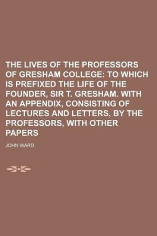 Cover of The Lives of the Professors of Gresham College; To Which Is Prefixed the Life of the Founder, Sir T. Gresham. with an Appendix, Consisting of Lectures