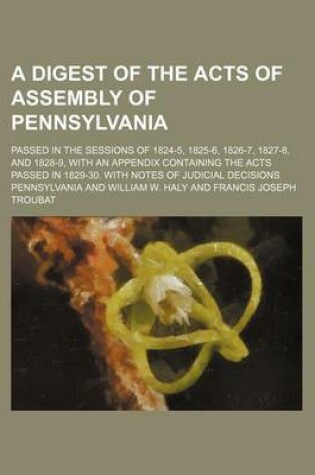 Cover of A Digest of the Acts of Assembly of Pennsylvania; Passed in the Sessions of 1824-5, 1825-6, 1826-7, 1827-8, and 1828-9, with an Appendix Containing