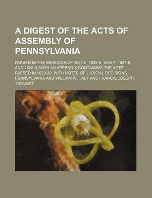 Book cover for A Digest of the Acts of Assembly of Pennsylvania; Passed in the Sessions of 1824-5, 1825-6, 1826-7, 1827-8, and 1828-9, with an Appendix Containing