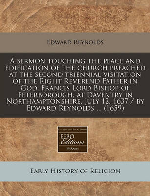 Book cover for A Sermon Touching the Peace and Edification of the Church Preached at the Second Triennial Visitation of the Right Reverend Father in God, Francis Lord Bishop of Peterborough, at Daventry in Northamptonshire, July 12, 1637 / By Edward Reynolds ... (1659)