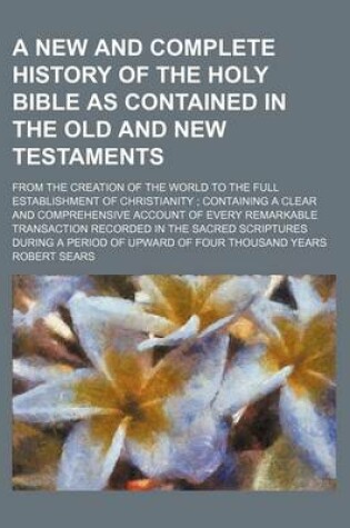 Cover of A New and Complete History of the Holy Bible as Contained in the Old and New Testaments; From the Creation of the World to the Full Establishment of Christianity Containing a Clear and Comprehensive Account of Every Remarkable Transaction Recorded in the