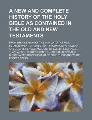 Book cover for A New and Complete History of the Holy Bible as Contained in the Old and New Testaments; From the Creation of the World to the Full Establishment of Christianity Containing a Clear and Comprehensive Account of Every Remarkable Transaction Recorded in the