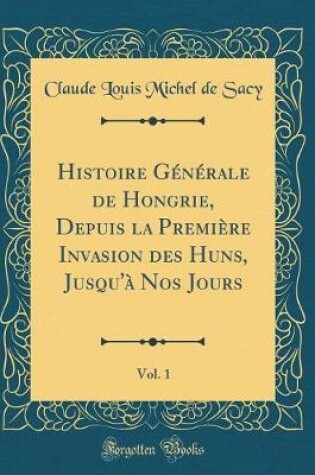 Cover of Histoire Generale de Hongrie, Depuis La Premiere Invasion Des Huns, Jusqu'a Nos Jours, Vol. 1 (Classic Reprint)